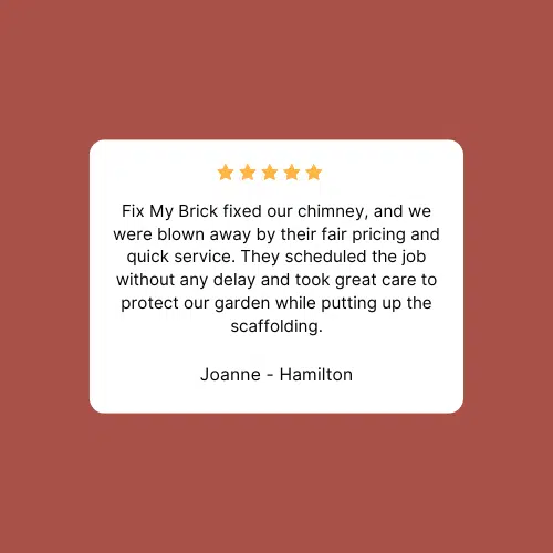This image shows a customer review for Fix My Brick a masonry company The review is from Joanne - Hamilton who gave the company a 5-star rating The review states that Fix My Brick fixed their chimney and they were impressed by the companys fair pricing and quick service The review also mentions that the company scheduled the job without delay and took great care to protect their garden while putting up the scaffolding